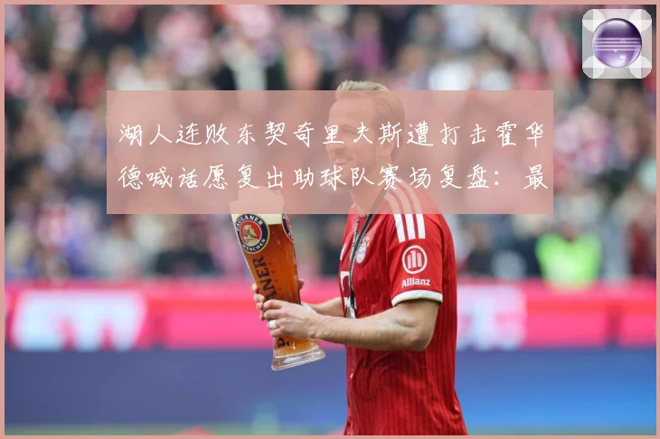 湖人连败东契奇里夫斯遭打击霍华德喊话愿复出助球队赛场复盘：最新赛事动态与深度分析