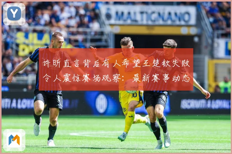 许昕直言背后有人希望王楚钦失败令人震惊赛场观察：最新赛事动态与深度分析