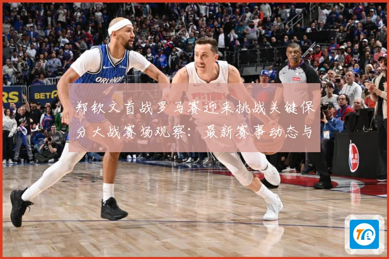 郑钦文首战罗马赛迎来挑战关键保分大战赛场观察：最新赛事动态与深度分析