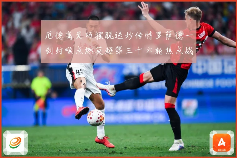 厄德高灵巧摆脱送妙传特罗萨德一剑封喉点燃英超第三十六轮焦点战数据研判：最新赛事动态与深度分析