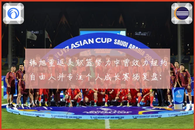 韩旭重返美职篮努力中曾效力纽约自由人并专注个人成长赛场复盘：最新赛事动态与深度分析