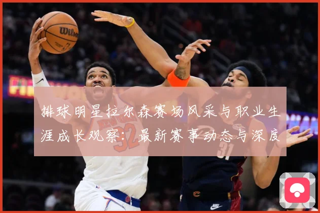 排球明星拉尔森赛场风采与职业生涯成长观察：最新赛事动态与深度分析