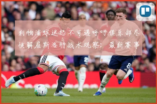 利物浦球迷怒不可遏呼吁俱乐部尽快解雇斯洛特战术观察：最新赛事动态与深度分析