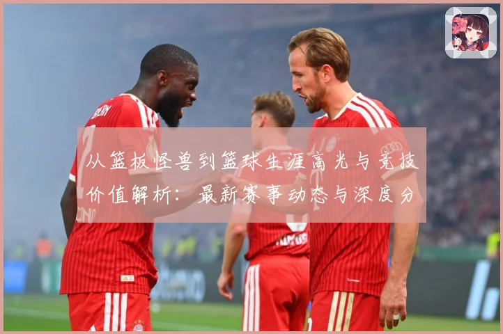 从篮板怪兽到篮球生涯高光与竞技价值解析：最新赛事动态与深度分析