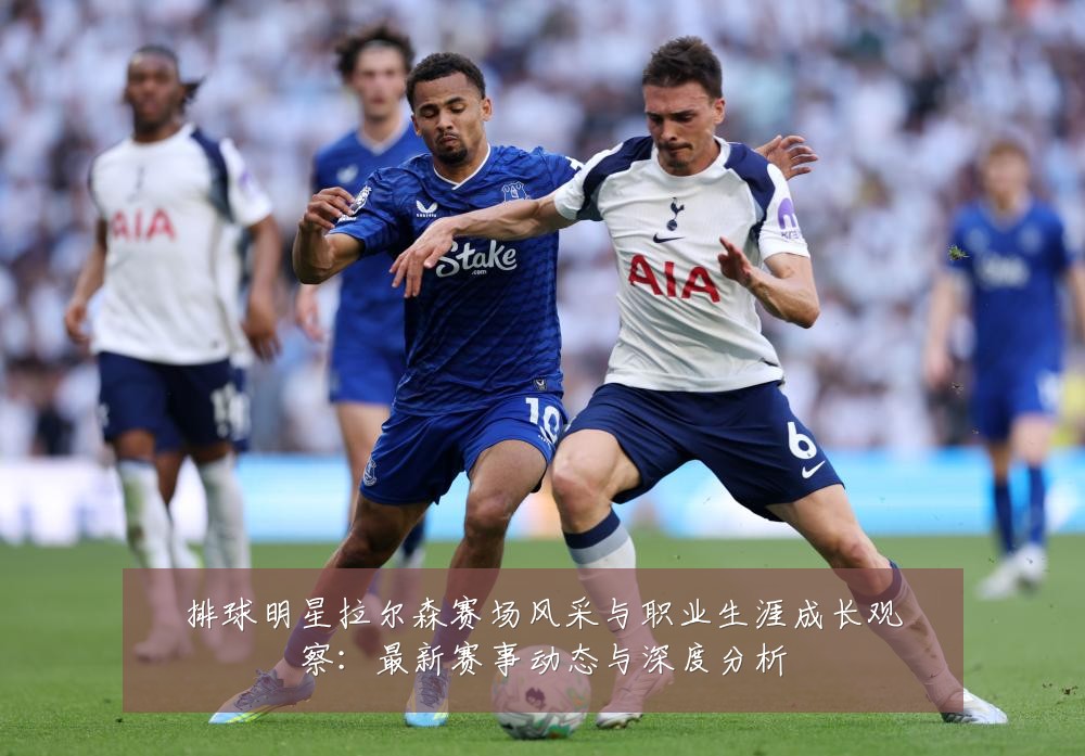 排球明星拉尔森赛场风采与职业生涯成长观察:最新赛事动态与深度分析