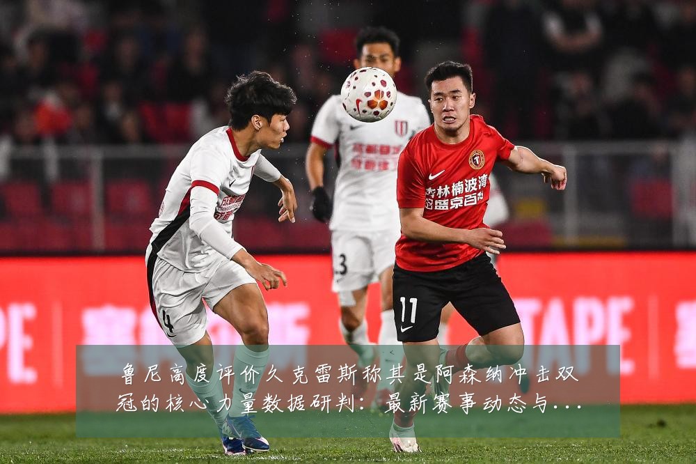 鲁尼高度评价久克雷斯称其是阿森纳冲击双冠的核心力量数据研判:最新赛事动态与深度分析